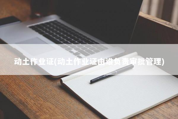 动土作业证(动土作业证由谁负责审批管理) 动土作业证(动土作业证由谁负责审批管理)